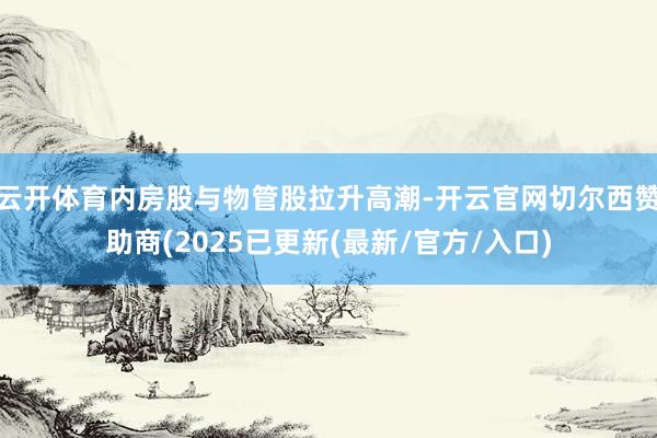 云开体育内房股与物管股拉升高潮-开云官网切尔西赞助商(2025已更新(最新/官方/入口)