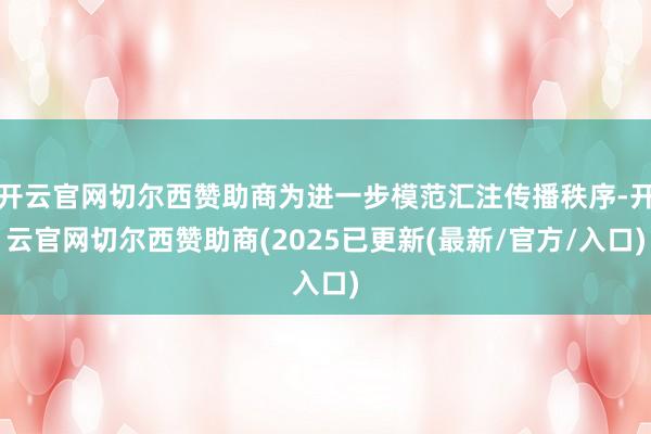 开云官网切尔西赞助商为进一步模范汇注传播秩序-开云官网切尔西赞助商(2025已更新(最新/官方/入口)