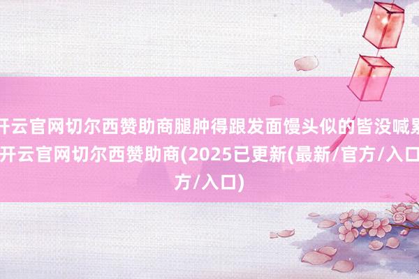 开云官网切尔西赞助商腿肿得跟发面馒头似的皆没喊累-开云官网切尔西赞助商(2025已更新(最新/官方/入口)