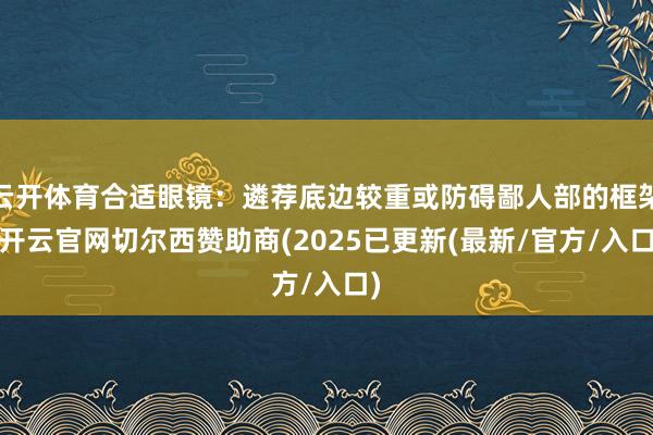 云开体育合适眼镜:遴荐底边较重或防碍鄙人部的框架-开云官网切尔西赞助商(2025已更新(最新/官方/入口)