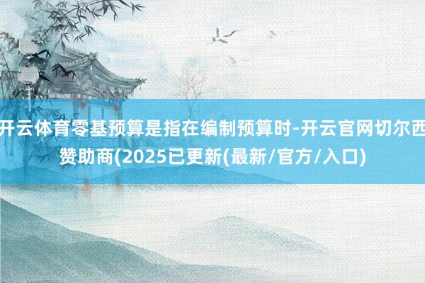 开云体育零基预算是指在编制预算时-开云官网切尔西赞助商(2025已更新(最新/官方/入口)